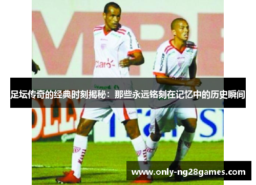 足坛传奇的经典时刻揭秘：那些永远铭刻在记忆中的历史瞬间