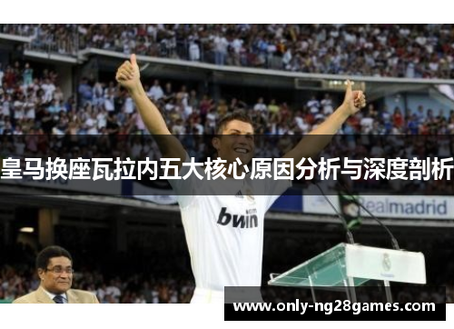 皇马换座瓦拉内五大核心原因分析与深度剖析